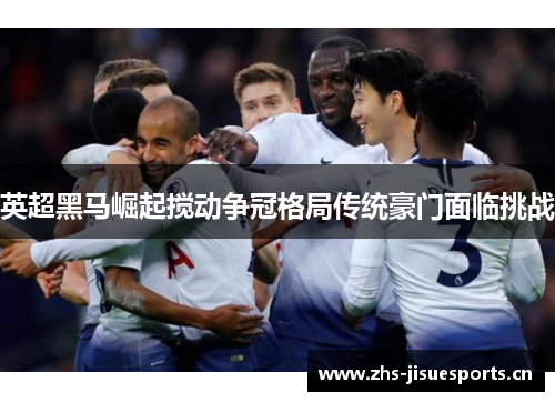 英超黑马崛起搅动争冠格局传统豪门面临挑战